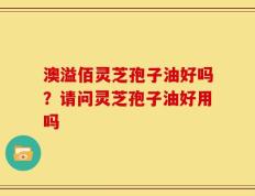 澳溢佰灵芝孢子油好吗？请问灵芝孢子油好用吗
