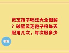 灵芝孢子喝法大全图解？破壁灵芝孢子粉每天服用几次，每次服多少