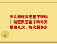 少儿能吃灵芝孢子粉吗？破壁灵芝孢子粉每天服用几次，每次服多少