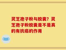 灵芝孢子粉与胶囊？灵芝孢子粉胶囊是不是真的有抗癌的作用