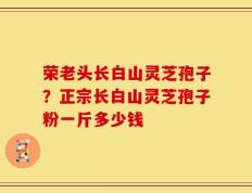 荣老头长白山灵芝孢子？正宗长白山灵芝孢子粉一斤多少钱