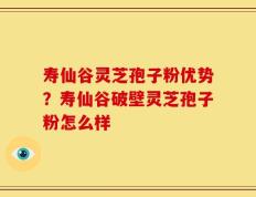 寿仙谷灵芝孢子粉优势？寿仙谷破壁灵芝孢子粉怎么样