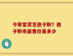 今草堂灵芝孢子粉？孢子粉市面售价是多少