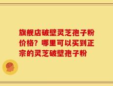 旗舰店破壁灵芝孢子粉价格？哪里可以买到正宗的灵芝破壁孢子粉