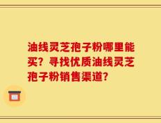 油线灵芝孢子粉哪里能买？寻找优质油线灵芝孢子粉销售渠道？