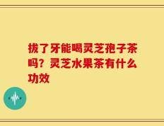 拔了牙能喝灵芝孢子茶吗？灵芝水果茶有什么功效