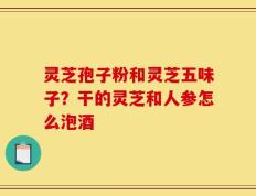 灵芝孢子粉和灵芝五味子？干的灵芝和人参怎么泡酒