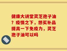 健康大讲堂灵芝孢子油？疫情之下，想买补品提高一下免疫力，灵芝孢子油可以吗