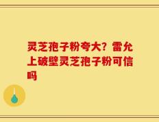灵芝孢子粉夸大？雷允上破壁灵芝孢子粉可信吗