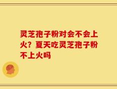 灵芝孢子粉对会不会上火？夏天吃灵芝孢子粉不上火吗