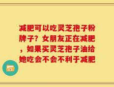 减肥可以吃灵芝孢子粉牌子？女朋友正在减肥，如果买灵芝孢子油给她吃会不会不利于减肥