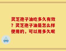 灵芝孢子油吃多久有效？灵芝孢子油是怎么样使用的，可以用多久呢