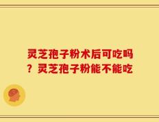 灵芝孢子粉术后可吃吗？灵芝孢子粉能不能吃