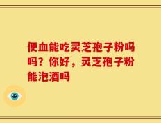 便血能吃灵芝孢子粉吗吗？你好，灵芝孢子粉能泡酒吗