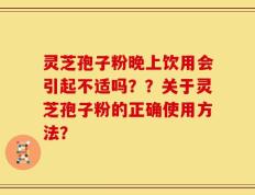 灵芝孢子粉晚上饮用会引起不适吗？？关于灵芝孢子粉的正确使用方法？