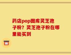 药店pop图库灵芝孢子粉？灵芝孢子粉在哪里能买到