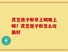 灵芝孢子粉早上喝晚上喝？灵芝孢子粉怎么吃最好