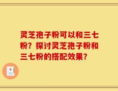 灵芝孢子粉可以和三七粉？探讨灵芝孢子粉和三七粉的搭配效果？