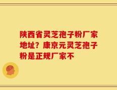 陕西省灵芝孢子粉厂家地址？康京元灵芝孢子粉是正规厂家不