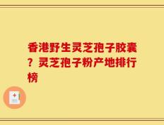 香港野生灵芝孢子胶囊？灵芝孢子粉产地排行榜