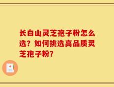 长白山灵芝孢子粉怎么选？如何挑选高品质灵芝孢子粉？