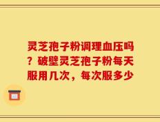 灵芝孢子粉调理血压吗？破壁灵芝孢子粉每天服用几次，每次服多少