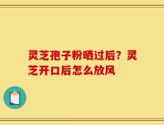 灵芝孢子粉晒过后？灵芝开口后怎么放风