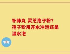 补肺丸 灵芝孢子粉？孢子粉用开水冲泡还是温水泡