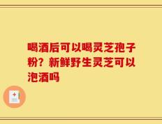 喝酒后可以喝灵芝孢子粉？新鲜野生灵芝可以泡酒吗
