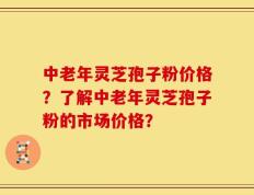 中老年灵芝孢子粉价格？了解中老年灵芝孢子粉的市场价格？