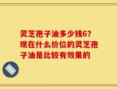 灵芝孢子油多少钱6？现在什么价位的灵芝孢子油是比较有效果的