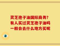 灵芝孢子油国际商务？有人买过灵芝孢子油吗一般会去什么地方买呢