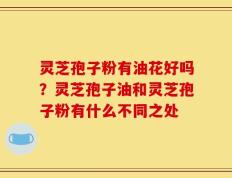 灵芝孢子粉有油花好吗？灵芝孢子油和灵芝孢子粉有什么不同之处