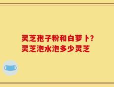 灵芝孢子粉和白萝卜？灵芝泡水泡多少灵芝