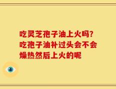 吃灵芝孢子油上火吗？吃孢子油补过头会不会燥热然后上火的呢