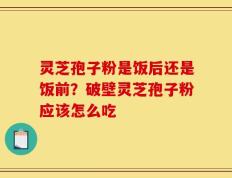 灵芝孢子粉是饭后还是饭前？破壁灵芝孢子粉应该怎么吃