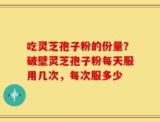 吃灵芝孢子粉的份量？破壁灵芝孢子粉每天服用几次，每次服多少