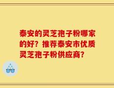 泰安的灵芝孢子粉哪家的好？推荐泰安市优质灵芝孢子粉供应商？