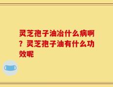灵芝孢子油冶什么病啊？灵芝孢子油有什么功效呢
