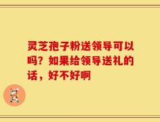 灵芝孢子粉送领导可以吗？如果给领导送礼的话，好不好啊