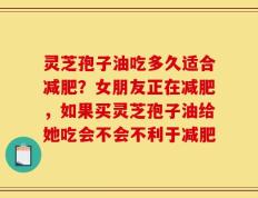 灵芝孢子油吃多久适合减肥？女朋友正在减肥，如果买灵芝孢子油给她吃会不会不利于减肥