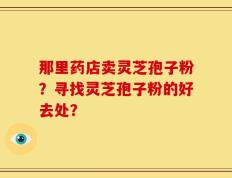 那里药店卖灵芝孢子粉？寻找灵芝孢子粉的好去处？