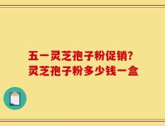 五一灵芝孢子粉促销？灵芝孢子粉多少钱一盒