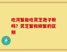 吃河蟹能吃灵芝孢子粉吗？灵芝蟹和螃蟹的区别