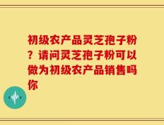 初级农产品灵芝孢子粉？请问灵芝孢子粉可以做为初级农产品销售吗你