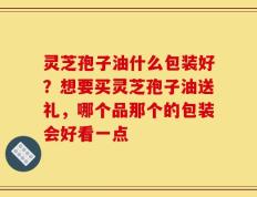 灵芝孢子油什么包装好？想要买灵芝孢子油送礼，哪个品那个的包装会好看一点