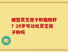 破壁灵芝孢子粉脂肪肝？20岁可以吃灵芝孢子粉吗