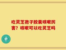 吃灵芝孢子胶囊咳嗽厉害？咳嗽可以吃灵芝吗