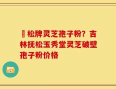 恵松牌灵芝孢子粉？吉林抚松玉秀堂灵芝破壁孢子粉价格