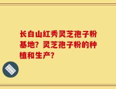 长白山红秀灵芝孢子粉基地？灵芝孢子粉的种植和生产？